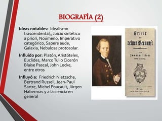 BIOGRAFÍA (2)
Ideas notables: Idealismo
trascendental,, Juicio sintético
a priori, Noúmeno, Imperativo
categórico, Sapere aude,
Galaxia, Nebulosa protosolar.
Influido por: Platón,Aristóteles,
Euclides, MarcoTulio Cicerón
Blaise Pascal, John Locke,
entre otros
Influyó a: Friedrich Nietzsche,
Bertrand Russell, Jean-Paul
Sartre, Michel Foucault, Jürgen
Habermas y a la ciencia en
general
 