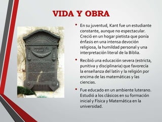 VIDA Y OBRA
• En su juventud, Kant fue un estudiante
constante, aunque no espectacular.
Creció en un hogar pietista que ponía
énfasis en una intensa devoción
religiosa, la humildad personal y una
interpretación literal de la Biblia.
• Recibió una educación severa (estricta,
punitiva y disciplinaria) que favorecía
la enseñanza del latín y la religión por
encima de las matemáticas y las
ciencias.
• Fue educado en un ambiente luterano.
Estudió a los clásicos en su formación
inicial y Física y Matemática en la
universidad.
 