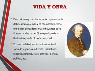 VIDA Y OBRA
• Es el primero y más importante representante
del idealismo alemán y es considerado como
uno de los pensadores más influyentes de la
Europa moderna, del último período de la
Ilustración y de la filosofía universal.
• En la actualidad, Kant continúa teniendo
sobrada vigencia en diversas disciplinas:
filosofía, derecho, ética, estética, ciencia,
política, etc.
 