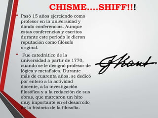 CHISME….SHIFF!!!
• Pasó 15 años ejerciendo como
profesor en la universidad y
dando conferencias. Aunque
estas conferencias y escritos
durante este periodo le dieron
reputación como filósofo
original.
• Fue catedrático de la
universidad a partir de 1770,
cuando se le designó profesor de
lógica y metafísica. Durante
más de cuarenta años, se dedicó
por entero a la actividad
docente, a la investigación
filosófica y a la redacción de sus
obras, que marcaron un hito
muy importante en el desarrollo
de la historia de la filosofía.
 