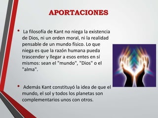 APORTACIONES
• La filosofía de Kant no niega la existencia
de Dios, ni un orden moral, ni la realidad
pensable de un mundo físico. Lo que
niega es que la razón humana pueda
trascender y llegar a esos entes en sí
mismos: sean el "mundo", "Dios" o el
"alma".
• Además Kant constituyó la idea de que el
mundo, el sol y todos los planetas son
complementarios unos con otros.
 
