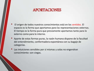 APORTACIONES
• El origen de todos nuestros conocimientos está en los sentidos. El
espacio es la forma que aportamos para las representaciones externas.
El tiempo es la forma pura que previamente aportamos tanto para lo
externo como para lo interno.
• Aparte de estas formas puras, la razón humana dispone de la facultad
del entendimiento, conformadora espontánea con su bagaje de
categorías.
• Las intuiciones sensibles por sí mismas y solas no engendran
conocimiento: son ciegas.
 
