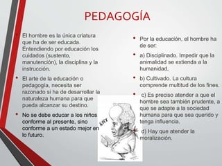 PEDAGOGÍA
• El hombre es la única criatura
que ha de ser educada.
Entendiendo por educación los
cuidados (sustento,
manutención), la disciplina y la
instrucción.
• El arte de la educación o
pedagogía, necesita ser
razonado si ha de desarrollar la
naturaleza humana para que
pueda alcanzar su destino.
• No se debe educar a los niños
conforme al presente, sino
conforme a un estado mejor en
lo futuro.
• Por la educación, el hombre ha
de ser:
• a) Disciplinado. Impedir que la
animalidad se extienda a la
humanidad,
• b) Cultivado. La cultura
comprende multitud de los fines.
• c) Es preciso atender a que el
hombre sea también prudente, a
que se adapte a la sociedad
humana para que sea querido y
tenga influencia.
• d) Hay que atender la
moralización.
 
