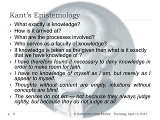 Kant’s Epistemology
 What exactly is knowledge?
 How is it arrived at?
 What are the processes involved?
 Who serves as a faculty of knowledge?
 If knowledge is taken as the given then what is it exactly
that we have knowledge of ?
 I have therefore found it necessary to deny knowledge in
order to make room for faith.
 I have no knowledge of myself as I am, but merely as I
appear to myself.
 Thoughts without content are empty, intuitions without
concepts are blind.
 The senses do not err — not because they always judge
rightly, but because they do not judge at all.
Thursday, April 13, 201711 © Sudhanshu Dhar Mishra
 
