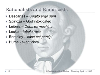 Rationalists and Empiricists
 Descartes – Cogito ergo sum
 Spinoza – God intoxicated
 Leibniz – Deus ex machina
 Locke – tabula rasa
 Berkeley – esse est percipi
 Hume - skepticism
Thursday, April 13, 201712 © Sudhanshu Dhar Mishra
 