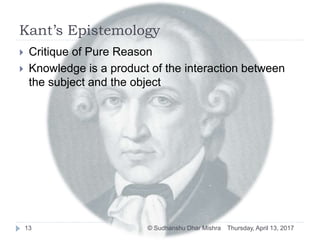 Kant’s Epistemology
 Critique of Pure Reason
 Knowledge is a product of the interaction between
the subject and the object
Thursday, April 13, 201713 © Sudhanshu Dhar Mishra
 