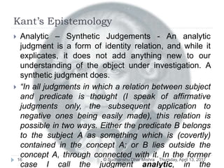 Kant’s Epistemology
Thursday, April 13, 2017© Sudhanshu Dhar Mishra16
 Analytic – Synthetic Judgements - An analytic
judgment is a form of identity relation, and while it
explicates, it does not add anything new to our
understanding of the object under investigation. A
synthetic judgment does.
 “In all judgments in which a relation between subject
and predicate is thought (I speak of affirmative
judgments only, the subsequent application to
negative ones being easily made), this relation is
possible in two ways. Either the predicate B belongs
to the subject A as something which is (covertly)
contained in the concept A; or B lies outside the
concept A, through connected with it. In the former
case I call the judgment analytic, in the
 