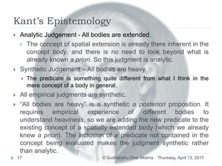 Kant’s Epistemology
Thursday, April 13, 2017© Sudhanshu Dhar Mishra17
 Analytic Judgement - All bodies are extended.
 The concept of spatial extension is already there inherent in the
concept body, and there is no need to look beyond what is
already known a priori. So this judgment is analytic.
 Synthetic Judgement – All bodies are heavy.
 The predicate is something quite different from what I think in the
mere concept of a body in general.
 All empirical judgments are synthetic.
 “All bodies are heavy” is a synthetic a posteriori proposition. It
requires empirical experience of different bodies to
understand heaviness, so we are adding the new predicate to the
existing concept of a spatially extended body (which we already
knew a priori). The inclusion of a predicate not contained in the
concept being evaluated makes the judgment synthetic rather
than analytic.
 