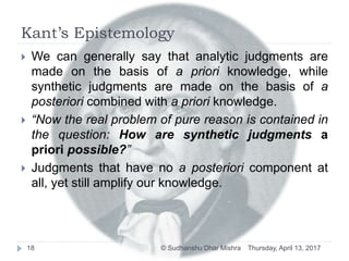 Kant’s Epistemology
Thursday, April 13, 2017© Sudhanshu Dhar Mishra18
 We can generally say that analytic judgments are
made on the basis of a priori knowledge, while
synthetic judgments are made on the basis of a
posteriori combined with a priori knowledge.
 “Now the real problem of pure reason is contained in
the question: How are synthetic judgments a
priori possible?”
 Judgments that have no a posteriori component at
all, yet still amplify our knowledge.
 
