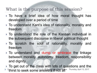 What is the purpose of this session?
Thursday, April 13, 2017© Sudhanshu Dhar Mishra2
 To have a brief idea of how moral thought has
developed over a period of time
 To understand Kant’s idea of rationality, morality and
freedom
 To understand the role of the Kantian individual in
the subsequent discourse in liberal political thought
 To scratch the soul of rationality, morality and
freedom
 To understand and dump or embrace the linkage
between morality, autonomy, freedom, responsibility
and dignity
 To get out of the class with lots of questions and the
thirst to seek some answers if not all
 