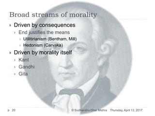 Broad streams of morality
Thursday, April 13, 2017© Sudhanshu Dhar Mishra20
 Driven by consequences
 End justifies the means
 Utilitirianism (Bentham, Mill)
 Hedonism (Carvaka)
 Driven by morality itself
 Kant
 Gandhi
 Gita
 
