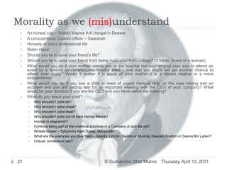 Morality as we (mis)understand
Thursday, April 13, 2017© Sudhanshu Dhar Mishra21
 An honest cop – Shashi Kapoor A K Hangal in Deewar
 A conscientious Custom officer – Saaransh
 Honesty in one’s professional life
 Robin Hood
 Should you lie to save your friend’s life?
 Should you lie to save your friend from being rusticated from college? (3 Idiots, Scent of a woman)
 What would you do if your mother needs you at the hospital but your original plan was to attend an
event by a famous sportstar/popstar/theatre artist – one that you might not get another chance to
attend ever again? Would it matter if in place of your mother it is a distant relative or a mere
acquaintance?
 What would you do if you see a child in need of urgent medical help on the road having met an
accident and you are getting late for an important meeting with the CEO of your company? What
would be your decision if you are the CEO and you have called the meeting?
 What do you teach your child?
 Why shouldn’t (s)he lie?
 Why shouldn’t (s)he cheat?
 Why shouldn’t (s)he steal?
 Why shouldn’t (s)he not hit back his/her friends?
 Indulge in plagiarism?
 Continue being part of the unethical practices in a Company or quit the job?
 Whistle blower – Satyendra Nath Dubey, Manjunath
 What are the examples you give them – Gandhi, Lincoln, Sachin or Shobraj, Dawood Ibrahim or Osama Bin Laden?
 Casual, consensual sex?
 
