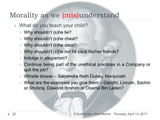 Morality as we (mis)understand
Thursday, April 13, 2017© Sudhanshu Dhar Mishra22
 What do you teach your child?
 Why shouldn’t (s)he lie?
 Why shouldn’t (s)he cheat?
 Why shouldn’t (s)he steal?
 Why shouldn’t (s)he not hit back his/her friends?
 Indulge in plagiarism?
 Continue being part of the unethical practices in a Company or
quit the job?
 Whistle blower – Satyendra Nath Dubey, Manjunath
 What are the examples you give them – Gandhi, Lincoln, Sachin
or Shobraj, Dawood Ibrahim or Osama Bin Laden?
 