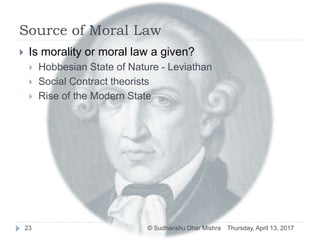 Source of Moral Law
 Is morality or moral law a given?
 Hobbesian State of Nature - Leviathan
 Social Contract theorists
 Rise of the Modern State
Thursday, April 13, 201723 © Sudhanshu Dhar Mishra
 