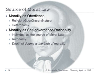 Source of Moral Law
 Morality as Obedience
 Religion/God/Church/Nature
 Heteronomy
 Morality as Self-governance/Rationality
 Individual as the source of Moral Law
 Autonomy
 Death of dogma is the birth of morality
Thursday, April 13, 201724 © Sudhanshu Dhar Mishra
 