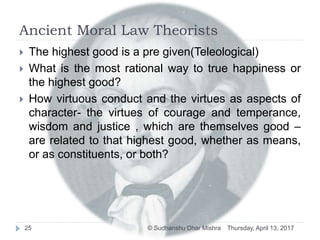 Ancient Moral Law Theorists
 The highest good is a pre given(Teleological)
 What is the most rational way to true happiness or
the highest good?
 How virtuous conduct and the virtues as aspects of
character- the virtues of courage and temperance,
wisdom and justice , which are themselves good –
are related to that highest good, whether as means,
or as constituents, or both?
Thursday, April 13, 201725 © Sudhanshu Dhar Mishra
 