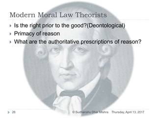 Modern Moral Law Theorists
 Is the right prior to the good?(Deontological)
 Primacy of reason
 What are the authoritative prescriptions of reason?
Thursday, April 13, 201726 © Sudhanshu Dhar Mishra
 