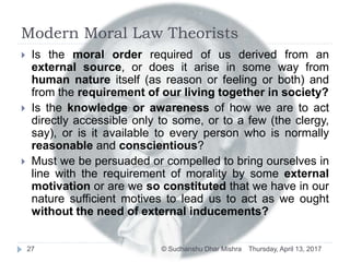 Modern Moral Law Theorists
 Is the moral order required of us derived from an
external source, or does it arise in some way from
human nature itself (as reason or feeling or both) and
from the requirement of our living together in society?
 Is the knowledge or awareness of how we are to act
directly accessible only to some, or to a few (the clergy,
say), or is it available to every person who is normally
reasonable and conscientious?
 Must we be persuaded or compelled to bring ourselves in
line with the requirement of morality by some external
motivation or are we so constituted that we have in our
nature sufficient motives to lead us to act as we ought
without the need of external inducements?
Thursday, April 13, 201727 © Sudhanshu Dhar Mishra
 