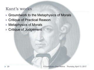 Kant’s works
 Groundwork to the Metaphysics of Morals
 Critique of Practical Reason
 Metaphysics of Morals
 Critique of Judgement
Thursday, April 13, 201729 © Sudhanshu Dhar Mishra
 