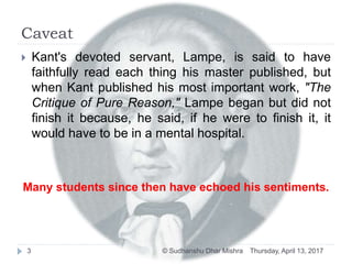 Caveat
Thursday, April 13, 2017© Sudhanshu Dhar Mishra3
 Kant's devoted servant, Lampe, is said to have
faithfully read each thing his master published, but
when Kant published his most important work, "The
Critique of Pure Reason," Lampe began but did not
finish it because, he said, if he were to finish it, it
would have to be in a mental hospital.
Many students since then have echoed his sentiments.
 