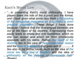 Kant’s Moral Law
Thursday, April 13, 2017© Sudhanshu Dhar Mishra30
 “…in presenting Kant’s moral philosophy, I have
played down the role of the a priori and the formal,
and I have given what some may think a flat reading
of the categorical imperative as a synthetic a priori
practical proposition. These things I have done
because I believe that the downplayed elements are
not at the heart of his doctrine. Emphasizing them
easily leads to empty and arid formalities, which no
one can accept and which we then erroneously
associate with his name. Rather, the heart of his
doctrine lies in his view of free constructive reason
and the idea of coherence that goes with it............. It
lies also in his further ideas, such as the idea of the
moral law as a law of freedom and the idea of
philosophy as the defense of reasonable faith”
 