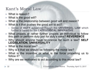 Kant’s Moral Law
 What is reason?
 What is the good will?
 What is the relationship between good will and reason?
 What is it that pushes the good will to act?
 Sense of DUTY actualized though the UNIVERSAL LAW which
further is based on the CATEGORICAL IMPERATIVE
 What propels or rather further propels an individual to follow
this path or perform duty just for duty’s sake? REVERENCE
 Why should anyone have reverence for such a law? SELF
LEGISLATION, UNIVERSALITY
 What is the moral law?
 Why is it that we should be following the moral law?
 What is the incentive or what is the force propelling us to
follow it?
 Why are we motivated to act according to this moral law?
Thursday, April 13, 201732 © Sudhanshu Dhar Mishra
 