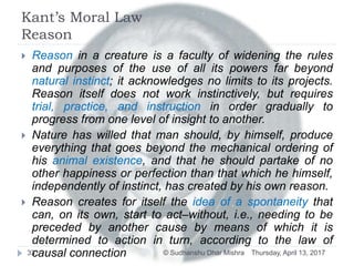 Kant’s Moral Law
Reason
Thursday, April 13, 2017© Sudhanshu Dhar Mishra33
 Reason in a creature is a faculty of widening the rules
and purposes of the use of all its powers far beyond
natural instinct; it acknowledges no limits to its projects.
Reason itself does not work instinctively, but requires
trial, practice, and instruction in order gradually to
progress from one level of insight to another.
 Nature has willed that man should, by himself, produce
everything that goes beyond the mechanical ordering of
his animal existence, and that he should partake of no
other happiness or perfection than that which he himself,
independently of instinct, has created by his own reason.
 Reason creates for itself the idea of a spontaneity that
can, on its own, start to act–without, i.e., needing to be
preceded by another cause by means of which it is
determined to action in turn, according to the law of
causal connection
 