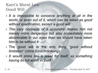 Kant’s Moral Law
Good Will
 It is impossible to conceive anything at all in the
world, or even out of it, which can be taken as good
without qualification, except a good will
 The very coolness of a scoundrel makes him not
merely more dangerous but also immediately more
abominable in our eyes than we should have taken
him to be without it
 The good will is the only thing “good without
limitation” (ohne Einschränkung)
 It would shine like a jewel for itself, as something
having its full worth in itself
Thursday, April 13, 201734 © Sudhanshu Dhar Mishra
 