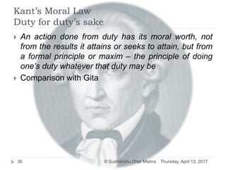 Kant’s Moral Law
Duty for duty’s sake
 An action done from duty has its moral worth, not
from the results it attains or seeks to attain, but from
a formal principle or maxim – the principle of doing
one’s duty whatever that duty may be
 Comparison with Gita
Thursday, April 13, 201736 © Sudhanshu Dhar Mishra
 