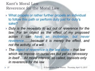 Kant’s Moral Law
Reverence for the Moral Law
 What propels or rather further propels an individual
to follow this path or perform duty just for duty’s
sake?
 Duty is the necessity to act out of reverence for the
law. For an object as the effect of my proposed
action I can have an inclination, but never
reverence……because it is merely the effect, and
not the activity, of a will
 The object of reverence is the law alone – that law
which we impose on ourselves but yet as necessary
in itself ... All moral interest, so called, consists only
in reverence for the law
Thursday, April 13, 201737 © Sudhanshu Dhar Mishra
 
