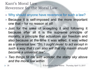Kant’s Moral Law
Reverence for the Moral Law
 Why should anyone have reverence for such a law?
 Because it is self-imposed and the more important
one that – for no reason at all!
 Just for the sake of accepting it and following it
because after all it is the supreme principle of
morality, a principle that actualizes our freedom and
also because at the time it was willed, it was willed
as a universal law. “So, I ought never to act except in
such a way that I can also will that my maxim should
become a universal law”.
 Two things fill me with wonder, the starry sky above
and the moral law within
Thursday, April 13, 201738 © Sudhanshu Dhar Mishra
 