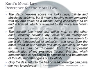 Kant’s Moral Law
Reverence for the Moral Law
Thursday, April 13, 2017© Sudhanshu Dhar Mishra39
 The starry heavens above me looks huge, infinite and
absolutely sublime, but it means nothing when compared
with my own value as a rational being considered as an
end in himself, which is revealed by the moral law ‘within
me’
 The second [the moral law within me], on the other
hand, infinitely elevates my value as an intelligence
through my personality, in which the moral law reveals to
me a life independent of animalism and even from the
entire world of our senses [the starry heavens], at least
as far as can be discerned from the purposeful
determination of my existence through this law, which
determination is not limited to conditions and boundaries
of this life, but rather goes out to infinity.
 Only the descent into the hell of self-knowledge can pave
the way to godliness.
 