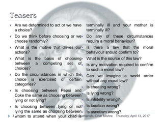 Teasers
Thursday, April 13, 2017© Sudhanshu Dhar Mishra4
 Are we determined to act or we have
a choice?
 Do we think before choosing or we
choose randomly?
 What is the motive that drives our
actions?
 What is the basis of choosing
between a competing set of
choices?
 Do the circumstances in which the
choice is exercised of certain
categories?
 Is choosing between Pepsi and
Coke the same as choosing between
lying or not lying?
 Is choosing between lying or not
lying the same as choosing between
whom to attend when your child is
terminally ill and your mother is
terminally ill?
 Do any of these circumstances
require a moral behaviour?
 Is there a law that the moral
behaviour should confirm to?
 What is the source of this law?
 Is any motivation required to confirm
to such a moral law?
 Can we imagine a world order
without any moral law?
 Is cheating wrong?
 Is lying wrong?
 Is infidelity wrong?
 Is taxation wrong?
 Is ascetism wrong?
 
