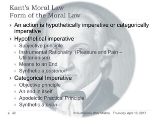 Kant’s Moral Law
Form of the Moral Law
 An action is hypothetically imperative or categorically
imperative
 Hypothetical imperative
 Subjective principle
 Instrumental Rationality (Pleasure and Pain –
Utilitarianism)
 Means to an End
 Synthetic a posteriori
 Categorical Imperative
 Objective principle
 An end in itself
 Apodeictic Practical Principle
 Synthetic a priori
Thursday, April 13, 201742 © Sudhanshu Dhar Mishra
 