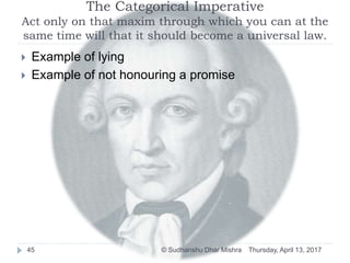 The Categorical Imperative
Act only on that maxim through which you can at the
same time will that it should become a universal law.
 Example of lying
 Example of not honouring a promise
Thursday, April 13, 201745 © Sudhanshu Dhar Mishra
 