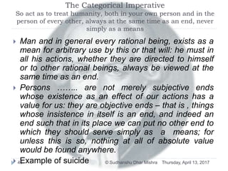 The Categorical Imperative
So act as to treat humanity, both in your own person and in the
person of every other, always at the same time as an end, never
simply as a means
 Man and in general every rational being, exists as a
mean for arbitrary use by this or that will: he must in
all his actions, whether they are directed to himself
or to other rational beings, always be viewed at the
same time as an end.
 Persons …….. are not merely subjective ends
whose existence as an effect of our actions has a
value for us: they are objective ends – that is , things
whose insistence in itself is an end, and indeed an
end such that in its place we can put no other end to
which they should serve simply as a means; for
unless this is so, nothing at all of absolute value
would be found anywhere.
 Example of suicide Thursday, April 13, 201746 © Sudhanshu Dhar Mishra
 