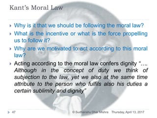 Kant’s Moral Law
 Why is it that we should be following the moral law?
 What is the incentive or what is the force propelling
us to follow it?
 Why are we motivated to act according to this moral
law?
 Acting according to the moral law confers dignity “….
Although in the concept of duty we think of
subjection to the law, yet we also at the same time
attribute to the person who fulfils also his duties a
certain sublimity and dignity”
Thursday, April 13, 201747 © Sudhanshu Dhar Mishra
 
