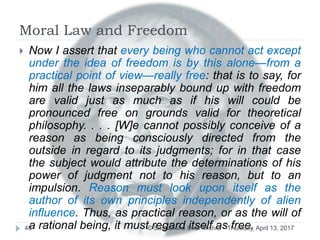 Moral Law and Freedom
 Now I assert that every being who cannot act except
under the idea of freedom is by this alone—from a
practical point of view—really free: that is to say, for
him all the laws inseparably bound up with freedom
are valid just as much as if his will could be
pronounced free on grounds valid for theoretical
philosophy. . . . [W]e cannot possibly conceive of a
reason as being consciously directed from the
outside in regard to its judgments; for in that case
the subject would attribute the determinations of his
power of judgment not to his reason, but to an
impulsion. Reason must look upon itself as the
author of its own principles independently of alien
influence. Thus, as practical reason, or as the will of
a rational being, it must regard itself as free.Thursday, April 13, 201748 © Sudhanshu Dhar Mishra
 