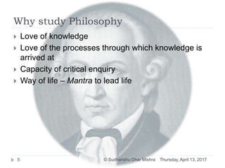 Why study Philosophy
 Love of knowledge
 Love of the processes through which knowledge is
arrived at
 Capacity of critical enquiry
 Way of life – Mantra to lead life
Thursday, April 13, 20175 © Sudhanshu Dhar Mishra
 
