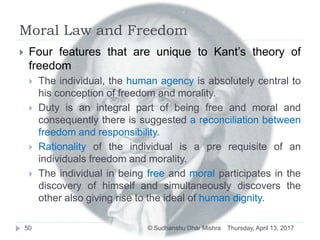 Moral Law and Freedom
 Four features that are unique to Kant’s theory of
freedom
 The individual, the human agency is absolutely central to
his conception of freedom and morality.
 Duty is an integral part of being free and moral and
consequently there is suggested a reconciliation between
freedom and responsibility.
 Rationality of the individual is a pre requisite of an
individuals freedom and morality.
 The individual in being free and moral participates in the
discovery of himself and simultaneously discovers the
other also giving rise to the ideal of human dignity.
Thursday, April 13, 201750 © Sudhanshu Dhar Mishra
 
