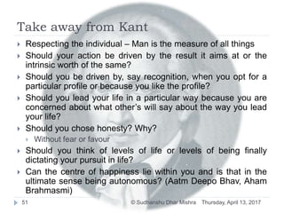 Take away from Kant
 Respecting the individual – Man is the measure of all things
 Should your action be driven by the result it aims at or the
intrinsic worth of the same?
 Should you be driven by, say recognition, when you opt for a
particular profile or because you like the profile?
 Should you lead your life in a particular way because you are
concerned about what other’s will say about the way you lead
your life?
 Should you chose honesty? Why?
 Without fear or favour
 Should you think of levels of life or levels of being finally
dictating your pursuit in life?
 Can the centre of happiness lie within you and is that in the
ultimate sense being autonomous? (Aatm Deepo Bhav, Aham
Brahmasmi)
Thursday, April 13, 201751 © Sudhanshu Dhar Mishra
 