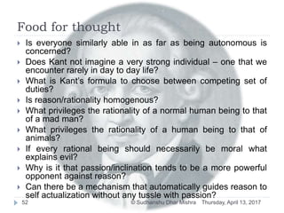 Food for thought
 Is everyone similarly able in as far as being autonomous is
concerned?
 Does Kant not imagine a very strong individual – one that we
encounter rarely in day to day life?
 What is Kant’s formula to choose between competing set of
duties?
 Is reason/rationality homogenous?
 What privileges the rationality of a normal human being to that
of a mad man?
 What privileges the rationality of a human being to that of
animals?
 If every rational being should necessarily be moral what
explains evil?
 Why is it that passion/inclination tends to be a more powerful
opponent against reason?
 Can there be a mechanism that automatically guides reason to
self actualization without any tussle with passion?
Thursday, April 13, 201752 © Sudhanshu Dhar Mishra
 