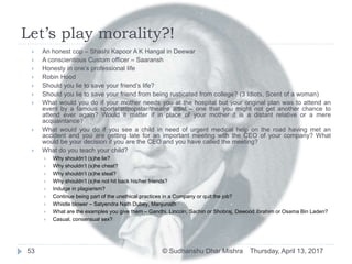 Let’s play morality?!
Thursday, April 13, 2017© Sudhanshu Dhar Mishra53
 An honest cop – Shashi Kapoor A K Hangal in Deewar
 A conscientious Custom officer – Saaransh
 Honesty in one’s professional life
 Robin Hood
 Should you lie to save your friend’s life?
 Should you lie to save your friend from being rusticated from college? (3 Idiots, Scent of a woman)
 What would you do if your mother needs you at the hospital but your original plan was to attend an
event by a famous sportstar/popstar/theatre artist – one that you might not get another chance to
attend ever again? Would it matter if in place of your mother it is a distant relative or a mere
acquaintance?
 What would you do if you see a child in need of urgent medical help on the road having met an
accident and you are getting late for an important meeting with the CEO of your company? What
would be your decision if you are the CEO and you have called the meeting?
 What do you teach your child?
 Why shouldn’t (s)he lie?
 Why shouldn’t (s)he cheat?
 Why shouldn’t (s)he steal?
 Why shouldn’t (s)he not hit back his/her friends?
 Indulge in plagiarism?
 Continue being part of the unethical practices in a Company or quit the job?
 Whistle blower – Satyendra Nath Dubey, Manjunath
 What are the examples you give them – Gandhi, Lincoln, Sachin or Shobraj, Dawood Ibrahim or Osama Bin Laden?
 Casual, consensual sex?
 