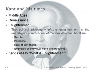Kant and his times
 Middle Ages
 Renaissance
 Enlightenment
 The political philosophy of the enlightenment is the
unambiguous antecedent of modern Western liberalism:
 Secular
 Pluralistic
 Rule-of-law-based
 Emphasis on individual rights and freedoms
 Kant’s essay “What is Enlightenment”
Thursday, April 13, 20178 © Sudhanshu Dhar Mishra
 
