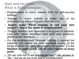 Kant and his times
What is Enlightenment
Thursday, April 13, 2017© Sudhanshu Dhar Mishra9
 Enlightenment is man's release from his self-incurred
tutelage.
 Tutelage is man's inability to make use of his
understanding without direction from another.
 Sapere aude! "Have courage to use your own
reason!"- that is the motto of enlightenment.
 Through laziness and cowardice a large part of mankind,
even after nature has freed them from alien guidance,
gladly remain immature
 For this enlightenment, however, nothing is required but
freedom, and indeed the most harmless among all the
things to which this term can properly be applied. It is the
freedom to make public use of one's reason at every
point.
 "Do we now live in an enlightened age?" the answer is,
"No ," but we do live in an age of enlightenment.
 