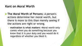 Kant on Moral Worth
 The Moral Worth of Persons: A person's
actions determine her moral worth, but
there is more to this than merely seeing if
the actions are right or wrong.
 motivation is what matters -Moral worth only
comes when you do something because you
know that it is your duty and you would do it
regardless of whether you liked it.
 