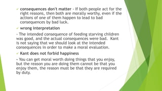  consequences don't matter - If both people act for the
right reasons, then both are morally worthy, even if the
actions of one of them happen to lead to bad
consequences by bad luck.
 wrong interpretation
- The intended consequence of feeding starving children
was good, and the actual consequences were bad. Kant
is not saying that we should look at the intended
consequences in order to make a moral evaluation.
 Kant does not forbid happiness
- You can get moral worth doing things that you enjoy,
but the reason you are doing them cannot be that you
enjoy them, the reason must be that they are required
by duty.
 