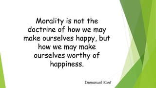 Morality is not the
doctrine of how we may
make ourselves happy, but
how we may make
ourselves worthy of
happiness.
Immanuel Kant
 