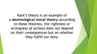 Kant’s theory is an example of
a deontological moral theory–according
to these theories, the rightness or
wrongness of actions does not depend
on their consequences but on whether
they fulfill our duty.
 