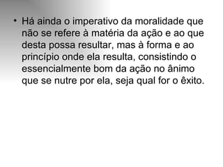 Há ainda o imperativo da moralidade que não se refere à matéria da ação e ao que desta possa resultar, mas à forma e ao princípio onde ela resulta, consistindo o essencialmente bom da ação no ânimo que se nutre por ela, seja qual for o êxito. 